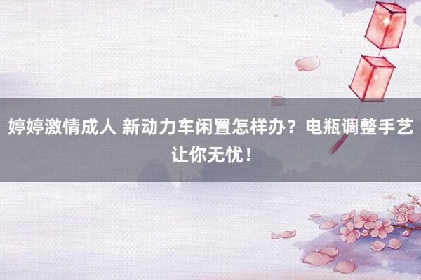 婷婷激情成人 新动力车闲置怎样办？电瓶调整手艺让你无忧！