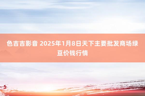 色吉吉影音 2025年1月8日天下主要批发商场绿豆价钱行情