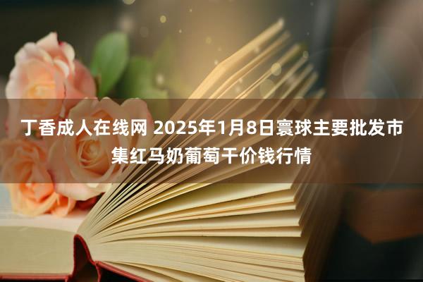 丁香成人在线网 2025年1月8日寰球主要批发市集红马奶葡萄干价钱行情