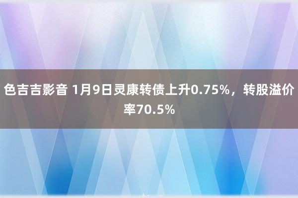 色吉吉影音 1月9日灵康转债上升0.75%，转股溢价率70.5%