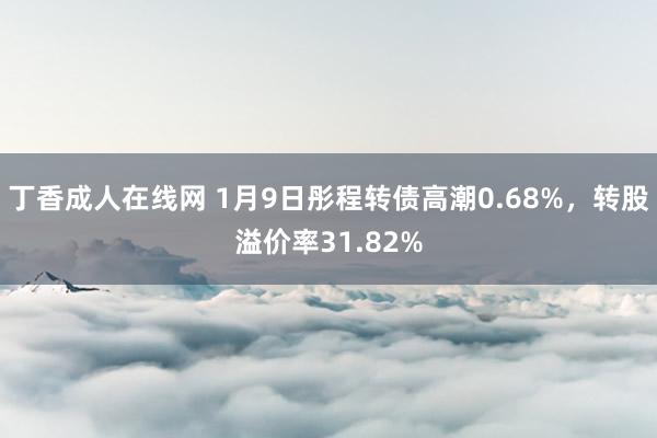 丁香成人在线网 1月9日彤程转债高潮0.68%，转股溢价率31.82%