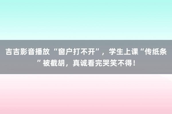 吉吉影音播放 “窗户打不开”，学生上课“传纸条”被截胡，真诚看完哭笑不得！