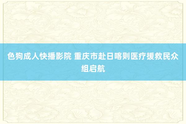 色狗成人快播影院 重庆市赴日喀则医疗援救民众组启航