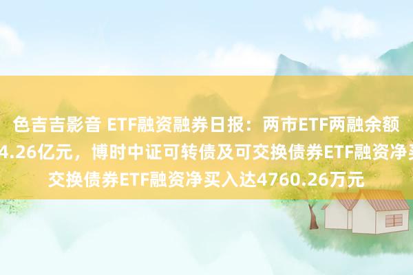 色吉吉影音 ETF融资融券日报：两市ETF两融余额较前一往来日减少14.26亿元，博时中证可转债及可交换债券ETF融资净买入达4760.26万元