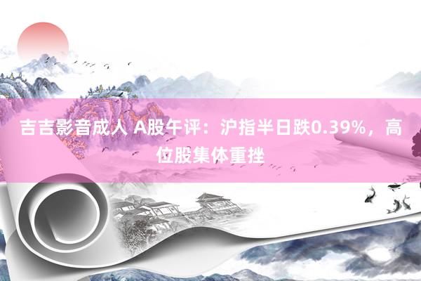 吉吉影音成人 A股午评：沪指半日跌0.39%，高位股集体重挫