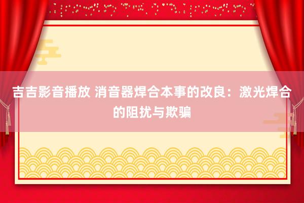 吉吉影音播放 消音器焊合本事的改良：激光焊合的阻扰与欺骗