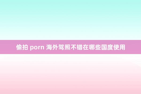 偷拍 porn 海外驾照不错在哪些国度使用