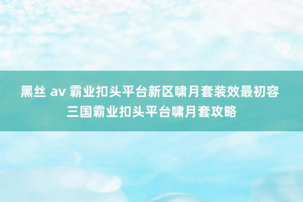 黑丝 av 霸业扣头平台新区啸月套装效最初容 三国霸业扣头平台啸月套攻略