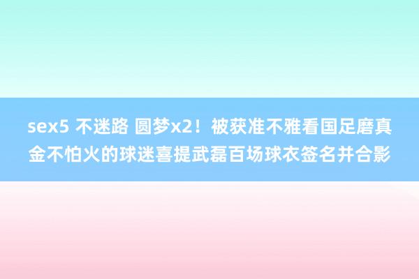 sex5 不迷路 圆梦x2！被获准不雅看国足磨真金不怕火的球迷喜提武磊百场球衣签名并合影