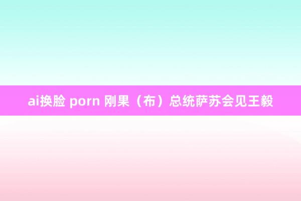 ai换脸 porn 刚果（布）总统萨苏会见王毅