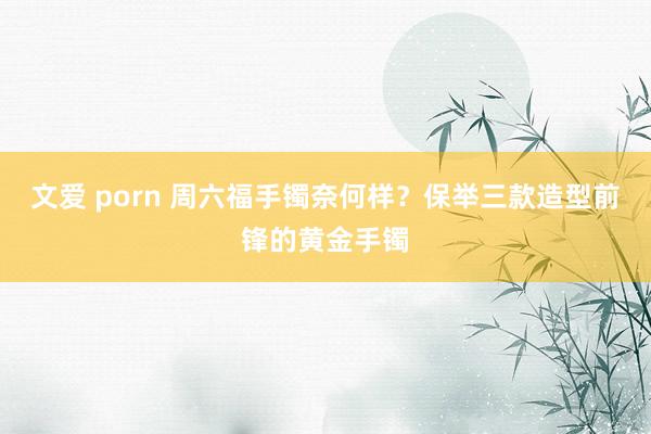 文爱 porn 周六福手镯奈何样？保举三款造型前锋的黄金手镯