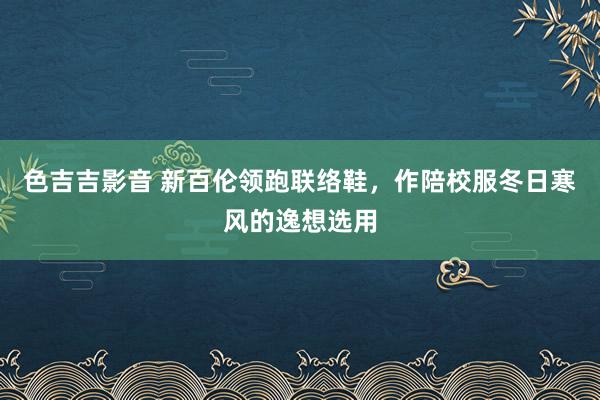 色吉吉影音 新百伦领跑联络鞋，作陪校服冬日寒风的逸想选用