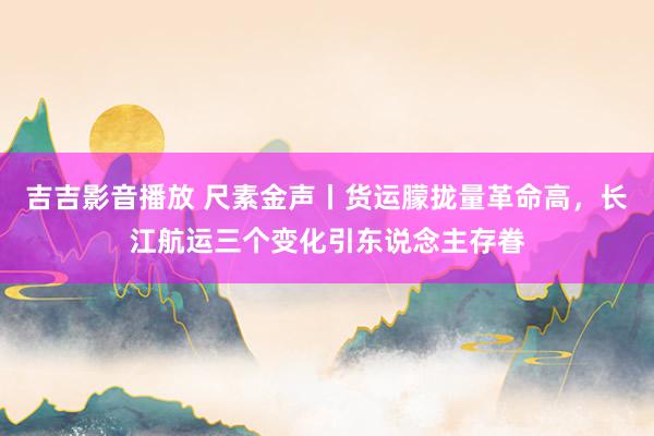 吉吉影音播放 尺素金声丨货运朦拢量革命高，长江航运三个变化引东说念主存眷