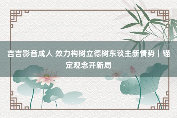 吉吉影音成人 效力构树立德树东谈主新情势｜锚定观念开新局