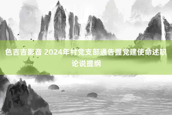 色吉吉影音 2024年村党支部通告握党建使命述职论说提纲