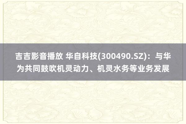 吉吉影音播放 华自科技(300490.SZ)：与华为共同鼓吹机灵动力、机灵水务等业务发展