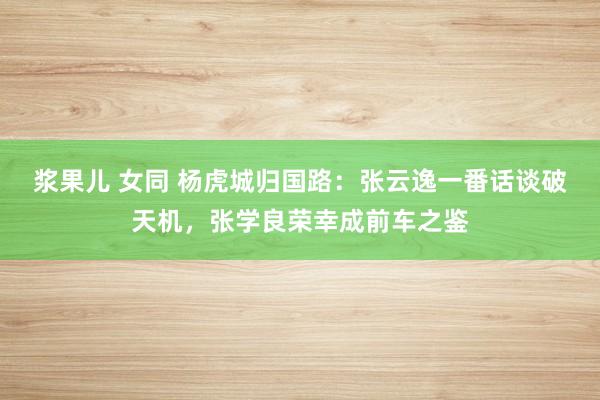 浆果儿 女同 杨虎城归国路：张云逸一番话谈破天机，张学良荣幸成前车之鉴