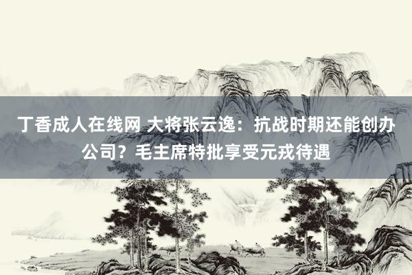 丁香成人在线网 大将张云逸：抗战时期还能创办公司？毛主席特批享受元戎待遇