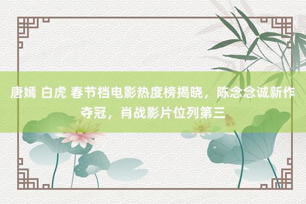 唐嫣 白虎 春节档电影热度榜揭晓，陈念念诚新作夺冠，肖战影片位列第三