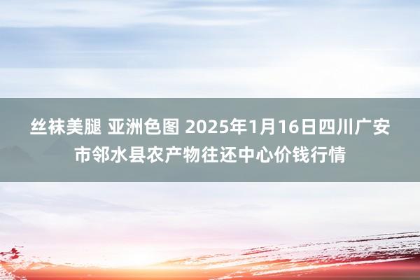 丝袜美腿 亚洲色图 2025年1月16日四川广安市邻水县农产物往还中心价钱行情