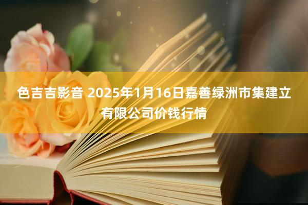 色吉吉影音 2025年1月16日嘉善绿洲市集建立有限公司价钱行情