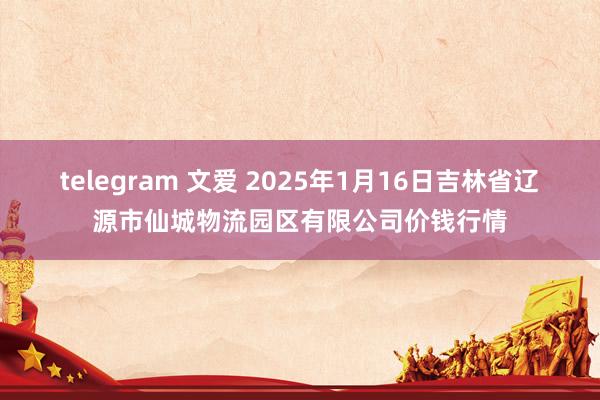 telegram 文爱 2025年1月16日吉林省辽源市仙城物流园区有限公司价钱行情