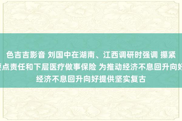 色吉吉影音 刘国中在湖南、江西调研时强调 攥紧捏实“三农”要点责任和下层医疗做事保险 为推动经济不息回升向好提供坚实复古