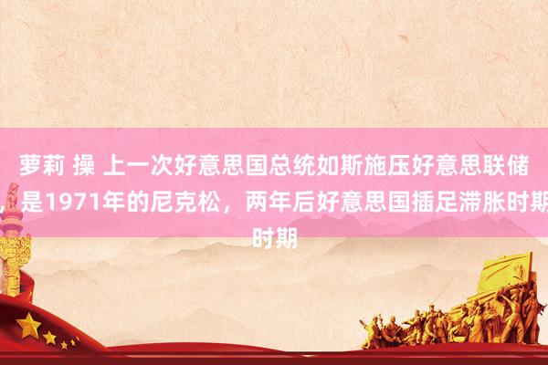 萝莉 操 上一次好意思国总统如斯施压好意思联储，是1971年的尼克松，两年后好意思国插足滞胀时期